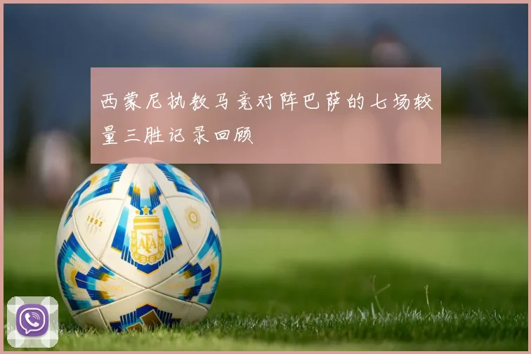 西蒙尼执教马竞对阵巴萨的七场较量三胜记录回顾