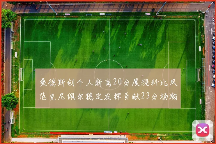桑德斯创个人新高20分展现科比风范克尼佩尔稳定发挥贡献23分杨瀚森短短2分钟斩获4分