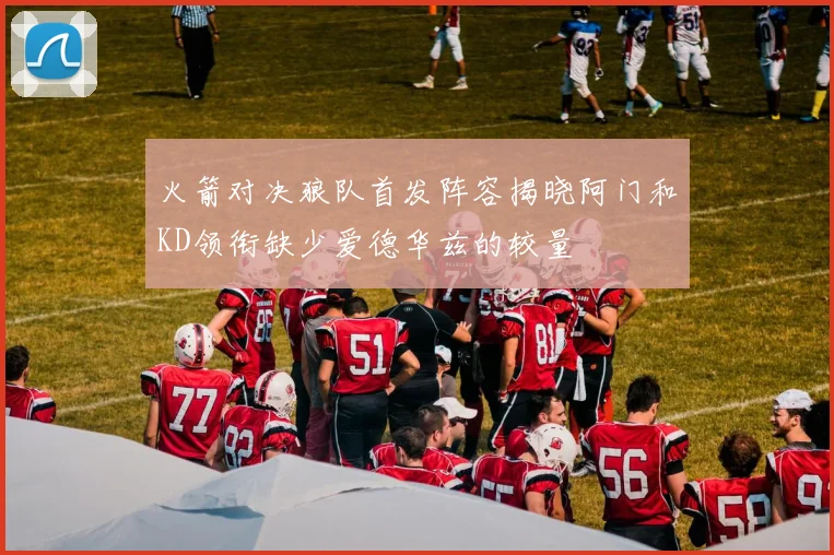 火箭对决狼队首发阵容揭晓阿门和KD领衔缺少爱德华兹的较量