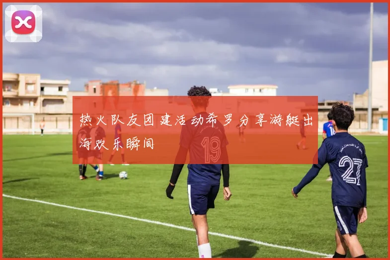 热火队友团建活动希罗分享游艇出海欢乐瞬间