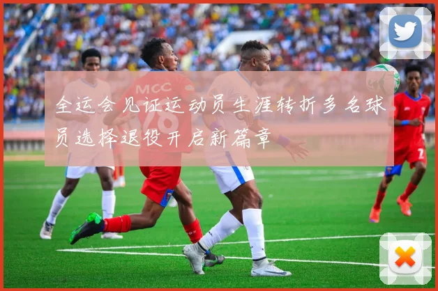 全运会见证运动员生涯转折多名球员选择退役开启新篇章