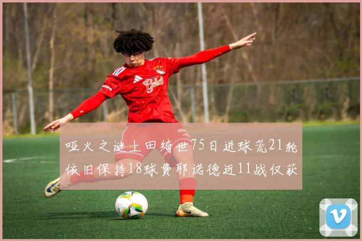 哑火之谜上田绮世75日进球荒21轮依旧保持18球费耶诺德近11战仅获3胜