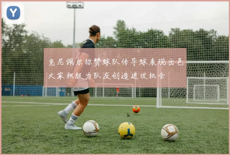 克尼佩尔称赞球队传导球表现出色大家积极为队友创造进攻机会
