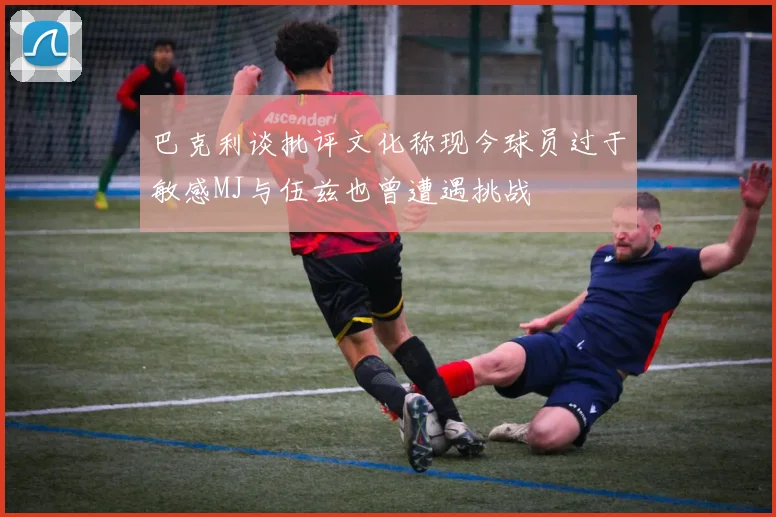 巴克利谈批评文化称现今球员过于敏感MJ与伍兹也曾遭遇挑战