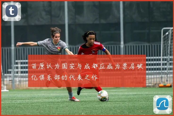 苗原认为国安与成都应成为票房破亿俱乐部的代表之作